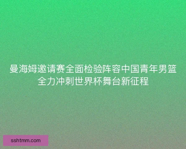 曼海姆邀请赛全面检验阵容中国青年男篮全力冲刺世界杯舞台新征程