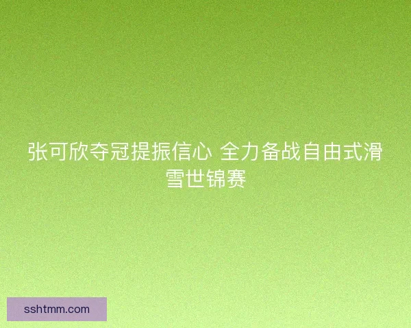 张可欣夺冠提振信心 全力备战自由式滑雪世锦赛